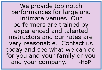 Text Box: We provide top notch performances for large and intimate venues. Our performers are trained by experienced and talented instructors and our rates are very reasonable.  Contact us today and see what we can do for you and your family or you and your company.        -HoP