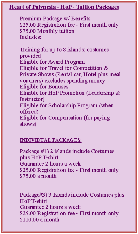 Text Box: Heart of Polynesia - HoP - Tuition PackagesPremium Package w/ Benefits$25.00&nbsp;Registration fee - First month only$75.00&nbsp;Monthly tuitionIncludes:Training for up to 8 islands; costumes providedEligible for Award ProgramEligible for Travel for Competition & Private Shows (Rental car, Hotel plus meal vouchers) excludes spending money&nbsp;Eligible for BonusesEligible for HoP Promotion (Leadership & Instructor)Eligible for Scholarship Program (when offered)Eligible for Compensation (for paying shows)INDIVIDUAL PACKAGES:Package #1) 2 islands include Costumes plus HoP T-shirtGuarantee 2 hours a week$25.00&nbsp;Registration fee - First month only$75.00&nbsp;a monthPackage#3) 3 Islands include Costumes plus HoP T-shirtGuarantee 2 hours a week&nbsp;$25.00&nbsp;Registration fee - First month only$100.00&nbsp;a month&nbsp;