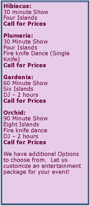 Text Box: Hibiscus:30 minute ShowFour IslandsCall for PricesPlumeria:30 Minute ShowFour IslandsFire knife Dance (Single Knife)Call for PricesGardenia:60 Minute ShowSix IslandsDJ � 2 hoursCall for PricesOrchid:90 Minute ShowEight IslandsFire knife dance DJ � 2 hoursCall for Prices	We have additional Options to choose from.  Let us customize an entertainment package for your event!	     